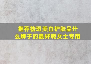 推荐祛斑美白护肤品什么牌子的最好呢女士专用