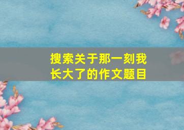 搜索关于那一刻我长大了的作文题目