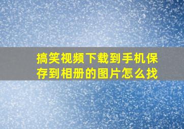 搞笑视频下载到手机保存到相册的图片怎么找