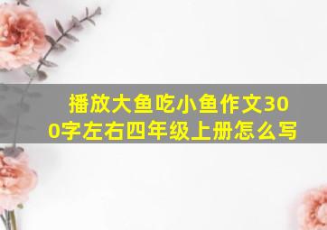 播放大鱼吃小鱼作文300字左右四年级上册怎么写