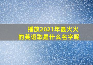 播放2021年最火火的英语歌是什么名字呢