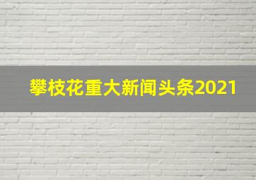 攀枝花重大新闻头条2021