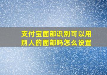 支付宝面部识别可以用别人的面部吗怎么设置