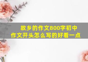 故乡的作文800字初中作文开头怎么写的好看一点