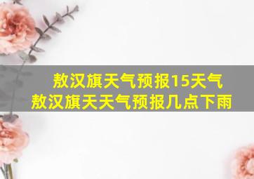 敖汉旗天气预报15天气敖汉旗天天气预报几点下雨