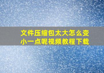 文件压缩包太大怎么变小一点呢视频教程下载