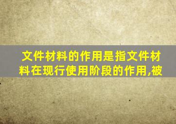 文件材料的作用是指文件材料在现行使用阶段的作用,被