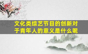 文化类综艺节目的创新对于青年人的意义是什么呢