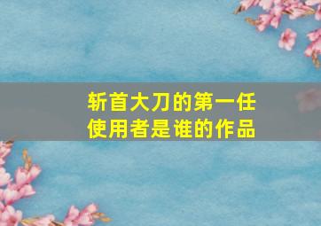 斩首大刀的第一任使用者是谁的作品