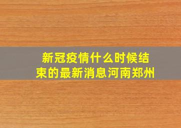 新冠疫情什么时候结束的最新消息河南郑州