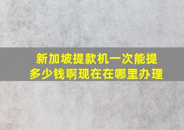 新加坡提款机一次能提多少钱啊现在在哪里办理