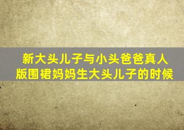 新大头儿子与小头爸爸真人版围裙妈妈生大头儿子的时候