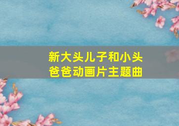 新大头儿子和小头爸爸动画片主题曲