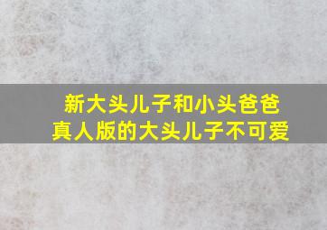 新大头儿子和小头爸爸真人版的大头儿子不可爱