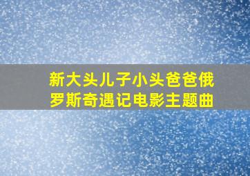 新大头儿子小头爸爸俄罗斯奇遇记电影主题曲