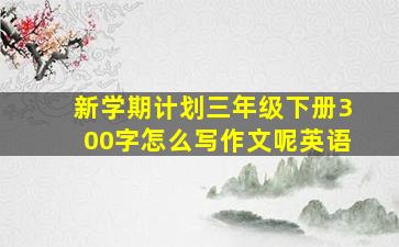 新学期计划三年级下册300字怎么写作文呢英语