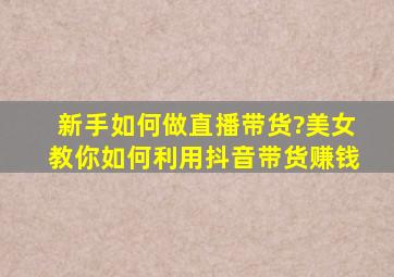 新手如何做直播带货?美女教你如何利用抖音带货赚钱