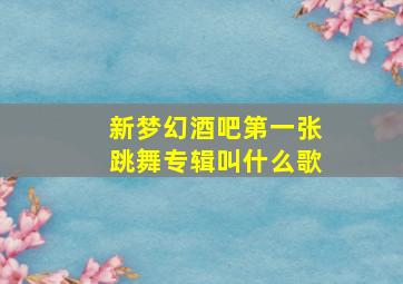 新梦幻酒吧第一张跳舞专辑叫什么歌