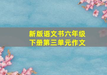 新版语文书六年级下册第三单元作文