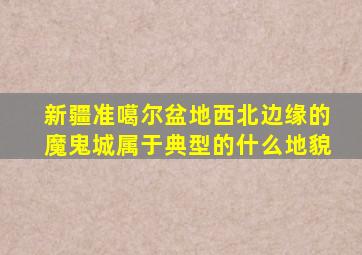 新疆准噶尔盆地西北边缘的魔鬼城属于典型的什么地貌