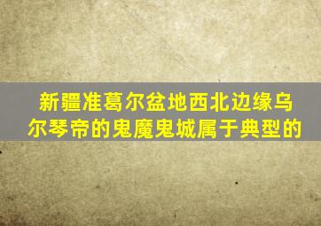 新疆准葛尔盆地西北边缘乌尔琴帝的鬼魔鬼城属于典型的