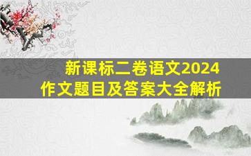 新课标二卷语文2024作文题目及答案大全解析