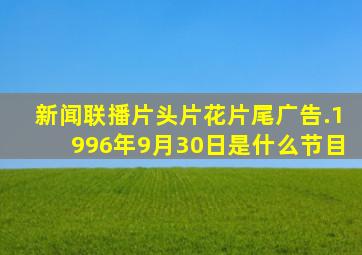 新闻联播片头片花片尾广告.1996年9月30日是什么节目