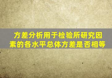 方差分析用于检验所研究因素的各水平总体方差是否相等