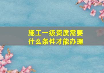 施工一级资质需要什么条件才能办理