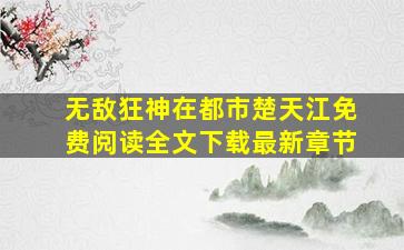 无敌狂神在都市楚天江免费阅读全文下载最新章节