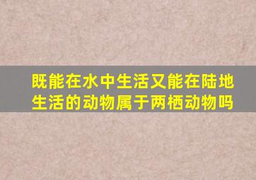 既能在水中生活又能在陆地生活的动物属于两栖动物吗