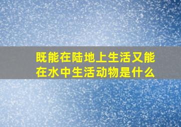 既能在陆地上生活又能在水中生活动物是什么