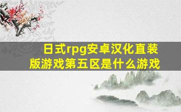 日式rpg安卓汉化直装版游戏第五区是什么游戏