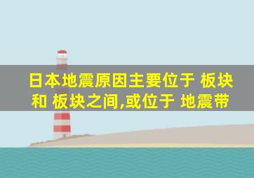 日本地震原因主要位于 板块和 板块之间,或位于 地震带