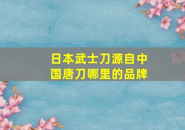 日本武士刀源自中国唐刀哪里的品牌