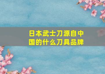 日本武士刀源自中国的什么刀具品牌