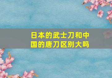 日本的武士刀和中国的唐刀区别大吗