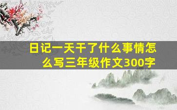 日记一天干了什么事情怎么写三年级作文300字