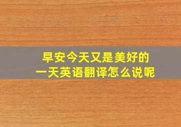 早安今天又是美好的一天英语翻译怎么说呢