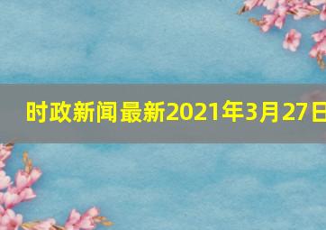 时政新闻最新2021年3月27日