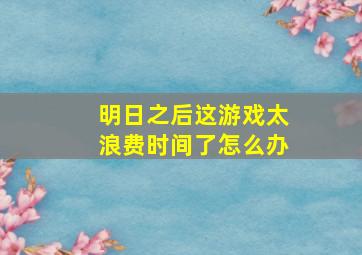 明日之后这游戏太浪费时间了怎么办