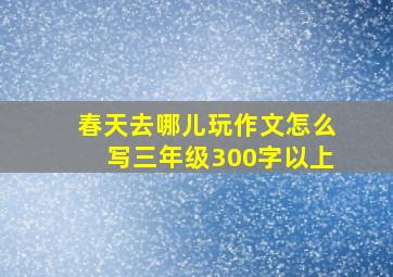 春天去哪儿玩作文怎么写三年级300字以上