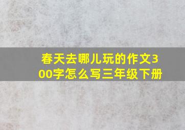 春天去哪儿玩的作文300字怎么写三年级下册