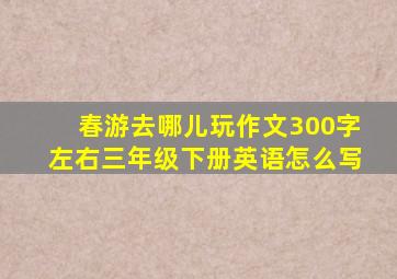 春游去哪儿玩作文300字左右三年级下册英语怎么写