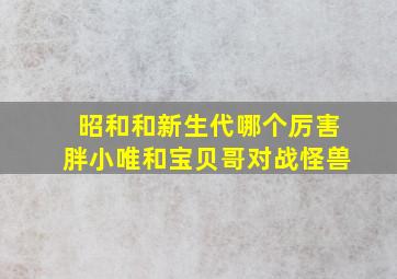 昭和和新生代哪个厉害胖小唯和宝贝哥对战怪兽