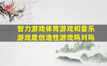 智力游戏体育游戏和音乐游戏是创造性游戏吗对吗