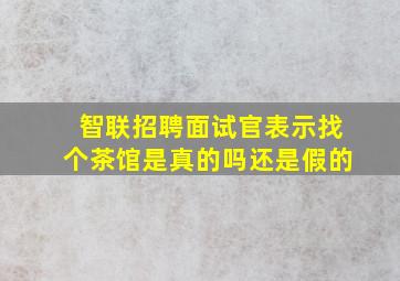 智联招聘面试官表示找个茶馆是真的吗还是假的