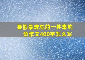 暑假最难忘的一件事钓鱼作文400字怎么写