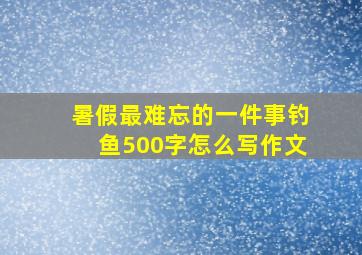 暑假最难忘的一件事钓鱼500字怎么写作文