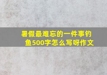 暑假最难忘的一件事钓鱼500字怎么写呀作文